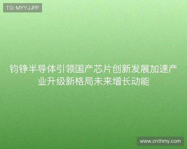 钧铮半导体引领国产芯片创新发展加速产业升级新格局未来增长动能 钧铮半导体引领国产芯片创新发展加速产业升级新格局未来增长动能
